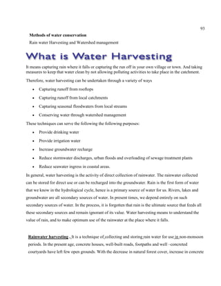 93
Methods of water conservation
Rain water Harvesting and Watershed management
It means capturing rain where it falls or capturing the run off in your own village or town. And taking
measures to keep that water clean by not allowing polluting activities to take place in the catchment.
Therefore, water harvesting can be undertaken through a variety of ways
Capturing runoff from rooftops
Capturing runoff from local catchments
Capturing seasonal floodwaters from local streams
Conserving water through watershed management
These techniques can serve the following the following purposes:
Provide drinking water
Provide irrigation water
Increase groundwater recharge
Reduce stormwater discharges, urban floods and overloading of sewage treatment plants
Reduce seawater ingress in coastal areas.
In general, water harvesting is the activity of direct collection of rainwater. The rainwater collected
can be stored for direct use or can be recharged into the groundwater. Rain is the first form of water
that we know in the hydrological cycle, hence is a primary source of water for us. Rivers, lakes and
groundwater are all secondary sources of water. In present times, we depend entirely on such
secondary sources of water. In the process, it is forgotten that rain is the ultimate source that feeds all
these secondary sources and remain ignorant of its value. Water harvesting means to understand the
value of rain, and to make optimum use of the rainwater at the place where it falls.
Rainwater harvesting . It is a technique of collecting and storing rain water for use in non-monsoon
periods. In the present age, concrete houses, well-built roads, footpaths and well –concreted
courtyards have left few open grounds. With the decrease in natural forest cover, increase in concrete
 