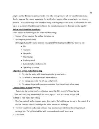 94
jungles and the decrease in exposed earth; very little open ground is left for water to soak in and
thereby increase the ground water table. So, artificial recharging of the ground water is extremely
essential. It is done through rain water harvesting. For the purpose, rain water is collected at the roof
top or in an open well and then carried down for immediate use or it is directed into the aquifer.
Rain water harvesting techniques
There are two main techniques for rain water harvesting:
1. Storage of rain water on the surface for future use
2. Recharge of ground water
Recharge of ground water is a recent concept and the structures used for the purpose are:
Pits
Trenches
Dug wells
Hand pumps
Recharge shaft
Lateral shafts with bore wells
Spreading technique
Objectives of rain water harvesting.
 To raise the water table by recharging the ground water.
 To minimize water crises and water conflicts
 To reduce rain water run off and soil erosion.
 To reduce the ground water contamination from intrusion of saline water
Concept of rain water harvesting
Rain water harvesting involves collecting water that falls on roof of house during
Rain and conveying water through pvc or Al pipe to a near by covered storage tank.
Method of rain water harvesting
1. Roof top method: collecting rain water from roof of the building and storing in the ground. It is
the low cost and effective technique for urban houses and buildings.
2. The rain water from roofs, road surfaces, play grounds is diverted into the surface tank or
recharge pits. The pit base is filled with stones and sand which serves as a
3. Sand filter.
 