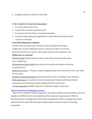 96
2. Droughty climate also affects the water shed.
Need or objectives of watershed management
1. To raise the ground water level.
2. To protect the soil from erosion by run off.
3. To minimize the risks of floods, drought and landslides.
4. To generate huge employment opportunities in backward rain fed areas to ensure
security for livelihood.
Watershed management techniques
Trenches (pits) were dug at equal intervals to improve ground water storage.
Earthern dam or stone embankment must be constructed to check run off water.
Farm pond can be built to improve water storage capacity of the catchment’s area
Maintenance of watershed
Water harvesting: Proper storage of water in water shed can be used in dry season
In low rainfall areas.
Afforestation and agro-forestry help to prevent soil erosion and retention of moisture
In watershed areas
Reducing soil erosion : Terracing , contour cropping minimse soil erosion and run off on the slopes
of water sheds/
Scientific mining and quarrying minimse the destructive effect of mining in water shed areas
Public participation is essential for water shed manasement.People should be motivated for
maintaining water harvesting structures implemented by the government.
Livestock population should be reduced in surrounding villages of water shed.
RESETTLEMENT & REHABILITATION
Based on the resettlement schemes proposed by each affected village and present policies, laws and
regulations of different levels of governments and the resettlement requirements of ADB, the
Resettlement Plan of Lauding Expressway Project was prepared by PPTA consulting team and the
staff from NPAEC under GPCD assisted by design institute and Local County and township
governments.
 