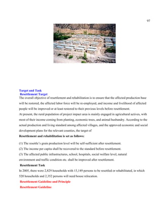 97
Target and Task
Resettlement Target
The overall objective of resettlement and rehabilitation is to ensure that the affected production base
will be restored, the affected labor force will be re-employed, and income and livelihood of affected
people will be improved or at least restored to their previous levels before resettlement.
At present, the rural population of project impact area is mainly engaged in agricultural actives, with
most of their income coming from planting, economic trees, and animal husbandry. According to the
actual production and living standard among affected villages, and the approved economic and social
development plans for the relevant counties, the target of
Resettlement and rehabilitation is set as follows:
(1) The resettle’s grain production level will be self-sufficient after resettlement.
(2) The income per capita shall be recovered to the standard before resettlement.
(3) The affected public infrastructures, school, hospitals, social welfare level, natural
environment and traffic condition etc. shall be improved after resettlement.
Resettlement Task
In 2005, there were 2,829 households with 13,149 persons to be resettled or rehabilitated, in which
520 households and 2,352 persons will need house relocation.
Resettlement Guideline and Principle
Resettlement Guideline
 