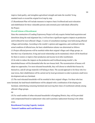 99
improve land quality, and strengthen agricultural strength and make the resettler' living
standard reach or exceed the original level step by step.
(7) Resettlement Plan will include measures to improve basic livelihood and assist relocation
and rehabilitation for those vulnerable persons and extremely poor individuals affected by
the Project.
Overall Scheme of Resettlement
Since the construction of Lauding Expressway Project will only acquire limited land acquisition and
demolition along the road alignment line, it will not have significant negative impacts on production
and livelihood for most affected villages. A series of consultation meetings were held among affected
villages and townships. According to the resettle’s opinion and suggestion, and combined with the
actual condition of affected area, the basic rehabilitation scheme was determined as follows:
(1) Project affected persons will be resettled within their original villages and village groups, so
that their way of production, living and social relationship can be maintained, which will be beneficial
for them to restore or improve their production and income level after resettlement.
(2) In order to reduce the impacts on the production and livelihood among resettle’s, the
demolished houses will be dismantled after the new houses built. The reconstruction of houses will
adopt two approaches. For most relocated households, they will choose to rebuild their houses by
themselves, and all salvage materials will belong to them. The second approach is for those who live
near towns, their rehabilitation will be carried out by local government in order to promote small town
development and save farmland.
(3) The rural relocated households will be resettled in their original villages. For those who lose
some farmland, the land-based rehabilitation will be adopted with a combination of developing new
farmland, redistributing remaining farmland and receiving their share of resettlement subsidy among
affected village groups.
64
(4) For small number of urban relocated households in Kongdong District, they will be provided
cash compensated based on replacement value and to purchase replacement housing in the urban
areas.
Resettlement Carrying Capacity Analysis
Natural Condition and Land Resource
 