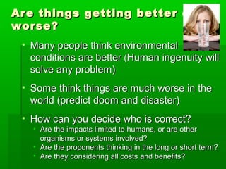 Are things getting better orAre things getting better or
worse?worse?
• Many people think environmentalMany people think environmental
conditions are betterconditions are better ((Human ingenuity willHuman ingenuity will
solve any problem)solve any problem)
• Some think things are much worse in theSome think things are much worse in the
world (predict doom and disaster)world (predict doom and disaster)
• How can you decide who is correct?How can you decide who is correct?
• Are the impacts limited to humans, or are otherAre the impacts limited to humans, or are other
organisms or systems involved?organisms or systems involved?
• Are the proponents thinking in the long or short term?Are the proponents thinking in the long or short term?
• Are they considering all costs and benefits?Are they considering all costs and benefits?
 