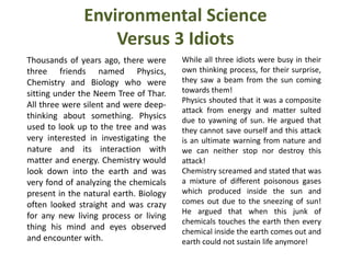 Environmental Science
Versus 3 Idiots
Thousands of years ago, there were
three friends named Physics,
Chemistry and Biology who were
sitting under the Neem Tree of Thar.
All three were silent and were deep-
thinking about something. Physics
used to look up to the tree and was
very interested in investigating the
nature and its interaction with
matter and energy. Chemistry would
look down into the earth and was
very fond of analyzing the chemicals
present in the natural earth. Biology
often looked straight and was crazy
for any new living process or living
thing his mind and eyes observed
and encounter with.
While all three idiots were busy in their
own thinking process, for their surprise,
they saw a beam from the sun coming
towards them!
Physics shouted that it was a composite
attack from energy and matter sulted
due to yawning of sun. He argued that
they cannot save ourself and this attack
is an ultimate warning from nature and
we can neither stop nor destroy this
attack!
Chemistry screamed and stated that was
a mixture of different poisonous gases
which produced inside the sun and
comes out due to the sneezing of sun!
He argued that when this junk of
chemicals touches the earth then every
chemical inside the earth comes out and
earth could not sustain life anymore!
 