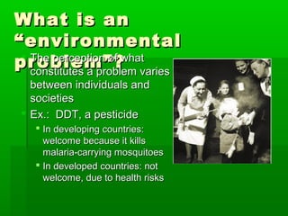 What is anWhat is an
“environmental“environmental
problem”?problem”? The perception of whatThe perception of what
constitutes a problem variesconstitutes a problem varies
between individuals andbetween individuals and
societiessocieties
 Ex.: DDT, a pesticideEx.: DDT, a pesticide
 In developing countries:In developing countries:
welcome because it killswelcome because it kills
malaria-carrying mosquitoesmalaria-carrying mosquitoes
 In developed countries: notIn developed countries: not
welcome, due to health riskswelcome, due to health risks
 