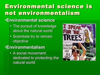 Environmental science isEnvironmental science is
not environmentalismnot environmentalism
•Environmental scienceEnvironmental science
• The pursuit of knowledgeThe pursuit of knowledge
about the natural worldabout the natural world
• Scientists try to remainScientists try to remain
objectiveobjective
•EnvironmentalismEnvironmentalism
• A social movementA social movement
dedicated to protecting thededicated to protecting the
natural worldnatural world
 