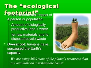 The “ecologicalThe “ecological
footprint”footprint” The environmental impact ofThe environmental impact of
a person or populationa person or population
 Amount of biologicallyAmount of biologically
productive land + waterproductive land + water
for raw materials and tofor raw materials and to
dispose/recycle wastedispose/recycle waste
 OvershootOvershoot: humans have: humans have
surpassed the Earth’ssurpassed the Earth’s
capacitycapacity
We are using 30% more of the planet’s resources than
are available on a sustainable basis!
 