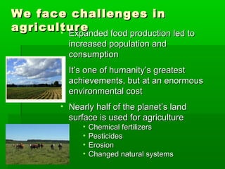 We face challenges inWe face challenges in
agricultureagriculture• Expanded food production led toExpanded food production led to
increased population andincreased population and
consumptionconsumption
• It’s one of humanity’s greatestIt’s one of humanity’s greatest
achievements, but at an enormousachievements, but at an enormous
environmental costenvironmental cost
• Nearly half of the planet’s landNearly half of the planet’s land
surface is used for agriculturesurface is used for agriculture
• Chemical fertilizersChemical fertilizers
• PesticidesPesticides
• ErosionErosion
• Changed natural systemsChanged natural systems
 