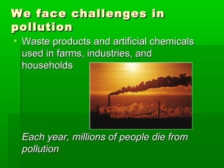 We face challenges inWe face challenges in
pollutionpollution
• Waste products and artificial chemicalsWaste products and artificial chemicals
used in farms, industries, andused in farms, industries, and
householdshouseholds
Each year, millions of people die fromEach year, millions of people die from
pollutionpollution
 