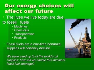 Our energy choices willOur energy choices will
affect our futureaffect our future
• The lives we live today are dueThe lives we live today are due
to fossil fuelsto fossil fuels
• MachinesMachines
• ChemicalsChemicals
• TransportationTransportation
• ProductsProducts
• Fossil fuels are a one-time bonanza;Fossil fuels are a one-time bonanza;
supplies will certainly declinesupplies will certainly decline
We have used up ½ of the world’s oilWe have used up ½ of the world’s oil
supplies; how will we handle this imminentsupplies; how will we handle this imminent
fossil fuel shortage?fossil fuel shortage?
 
