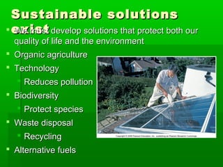Sustainable solutionsSustainable solutions
existexist We must develop solutions that protect both ourWe must develop solutions that protect both our
quality of life and the environmentquality of life and the environment
 Organic agricultureOrganic agriculture
 TechnologyTechnology
 Reduces pollutionReduces pollution
 BiodiversityBiodiversity
 Protect speciesProtect species
 Waste disposalWaste disposal
 RecyclingRecycling
 Alternative fuelsAlternative fuels
 