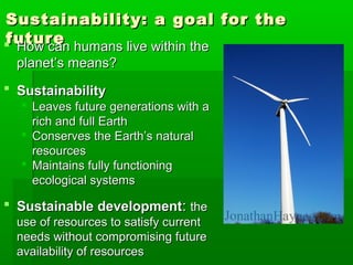 Sustainability: a goal for theSustainability: a goal for the
futurefuture How can humans live within theHow can humans live within the
planet’s means?planet’s means?
 SustainabilitySustainability
 Leaves future generations with aLeaves future generations with a
rich and full Earthrich and full Earth
 Conserves the Earth’s naturalConserves the Earth’s natural
resourcesresources
 Maintains fully functioningMaintains fully functioning
ecological systemsecological systems
 Sustainable developmentSustainable development:: thethe
use of resources to satisfy currentuse of resources to satisfy current
needs without compromising futureneeds without compromising future
availability of resourcesavailability of resources
 