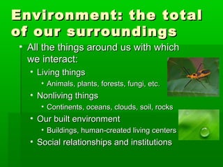 Environment: the totalEnvironment: the total
of our surroundingsof our surroundings
• All the things around us with whichAll the things around us with which
we interact:we interact:
• Living thingsLiving things
• Animals, plants, forests, fungi, etc.Animals, plants, forests, fungi, etc.
• Nonliving thingsNonliving things
• Continents, oceans, clouds, soil, rocksContinents, oceans, clouds, soil, rocks
• Our built environmentOur built environment
• Buildings, human-created living centersBuildings, human-created living centers
• Social relationships and institutionsSocial relationships and institutions
 