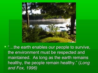  “…“…the earth enables our people to survive,the earth enables our people to survive,
the environment must be respected andthe environment must be respected and
maintained. As long as the earth remainsmaintained. As long as the earth remains
healthy, the people remain healthy.” (healthy, the people remain healthy.” (LongLong
and Fox, 1996)and Fox, 1996)
 