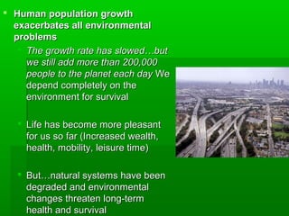  Human population growthHuman population growth
exacerbates all environmentalexacerbates all environmental
problemsproblems
 The growth rate has slowed…butThe growth rate has slowed…but
we still add more than 200,000we still add more than 200,000
people to the planet each daypeople to the planet each day WeWe
depend completely on thedepend completely on the
environment for survivalenvironment for survival
 Life has become more pleasantLife has become more pleasant
for us so far (Increased wealth,for us so far (Increased wealth,
health, mobility, leisure time)health, mobility, leisure time)
 But…natural systems have beenBut…natural systems have been
degraded and environmentaldegraded and environmental
changes threaten long-termchanges threaten long-term
health and survivalhealth and survival
 
