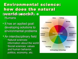 Environmental science:Environmental science:
how does the naturalhow does the natural
world work?world work?EnvironmentEnvironment  impactsimpacts 
HumansHumans
• It has an applied goal:It has an applied goal:
developing solutions todeveloping solutions to
environmental problemsenvironmental problems
 An interdisciplinary fieldAn interdisciplinary field
Natural sciences:Natural sciences:
information about the worldinformation about the world
Social sciences: valuesSocial sciences: values
and human behavior,and human behavior,
politics, economy, etc.politics, economy, etc.
 