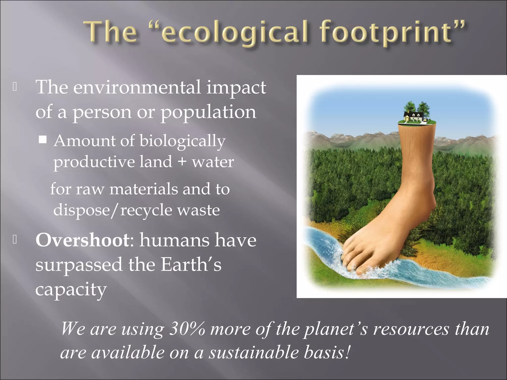  The environmental impact
of a person or population
 Amount of biologically
productive land + water
for raw materials and to
dispose/recycle waste
 Overshoot: humans have
surpassed the Earth’s
capacity
We are using 30% more of the planet’s resources than
are available on a sustainable basis!
 