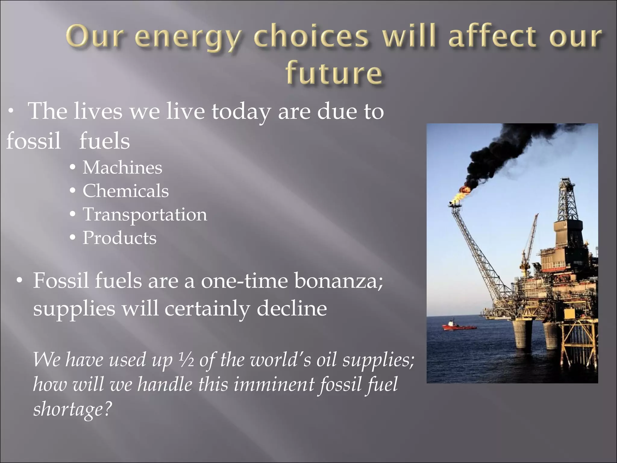 • The lives we live today are due to
fossil fuels
• Machines
• Chemicals
• Transportation
• Products
• Fossil fuels are a one-time bonanza;
supplies will certainly decline
We have used up ½ of the world’s oil supplies;
how will we handle this imminent fossil fuel
shortage?
 