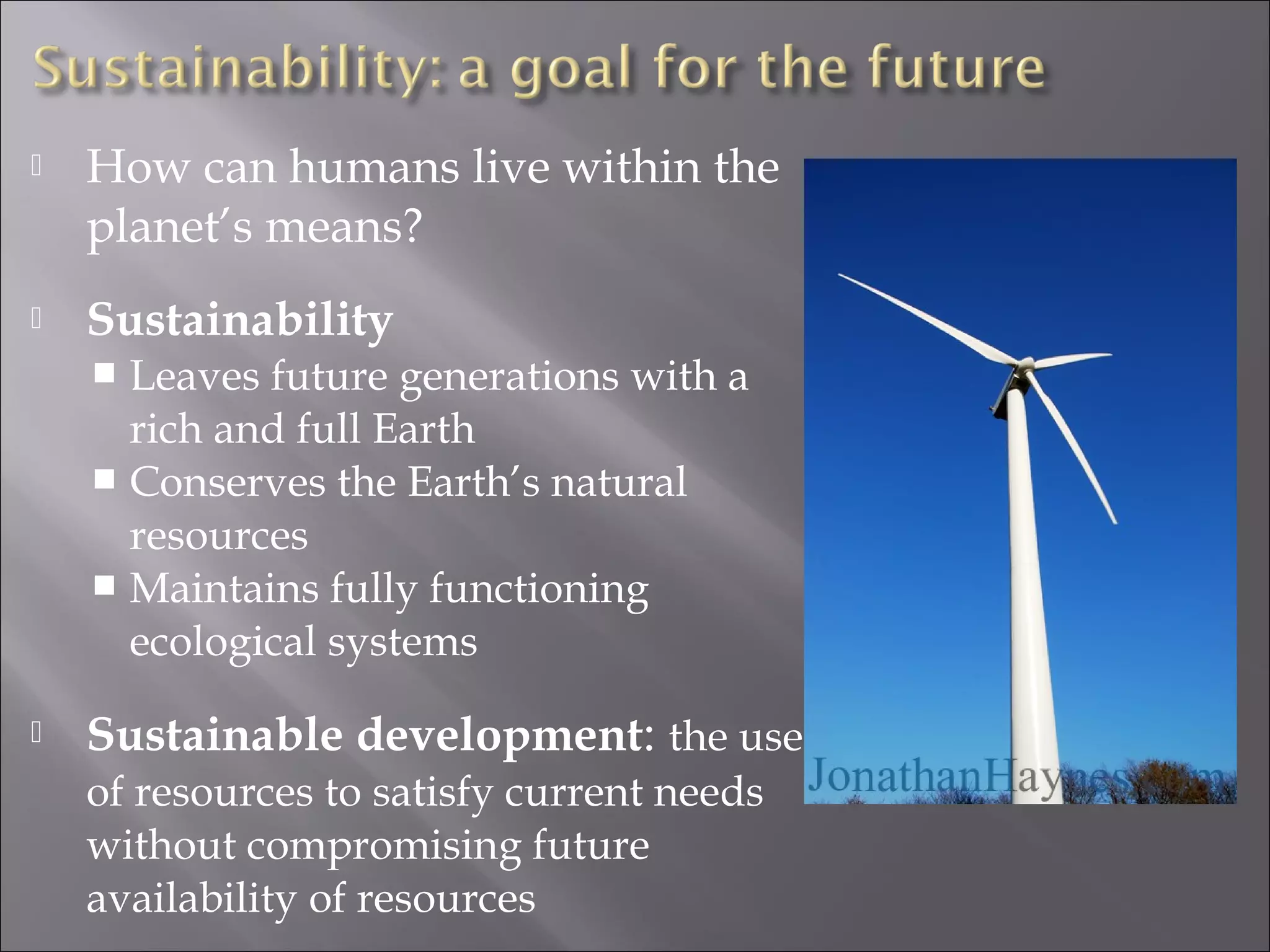  How can humans live within the
planet’s means?
 Sustainability
 Leaves future generations with a
rich and full Earth
 Conserves the Earth’s natural
resources
 Maintains fully functioning
ecological systems
 Sustainable development: the use
of resources to satisfy current needs
without compromising future
availability of resources
 
