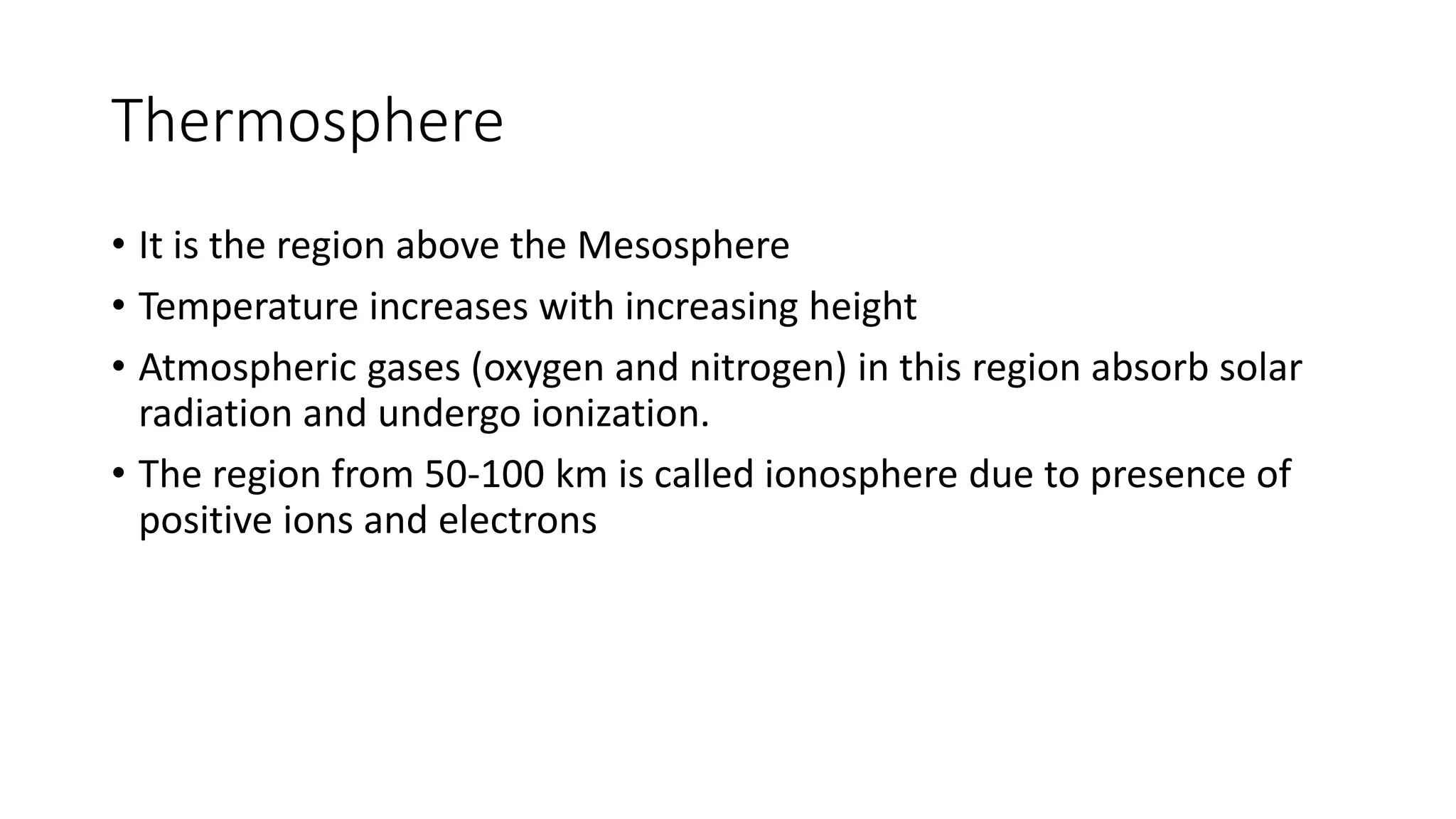Thermosphere
• It is the region above the Mesosphere
• Temperature increases with increasing height
• Atmospheric gases (oxygen and nitrogen) in this region absorb solar
radiation and undergo ionization.
• The region from 50-100 km is called ionosphere due to presence of
positive ions and electrons
 
