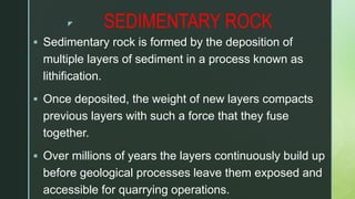 z SEDIMENTARY ROCK
 Sedimentary rock is formed by the deposition of
multiple layers of sediment in a process known as
lithification.
 Once deposited, the weight of new layers compacts
previous layers with such a force that they fuse
together.
 Over millions of years the layers continuously build up
before geological processes leave them exposed and
accessible for quarrying operations.
 
