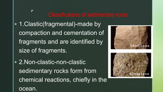 z
Classifications of sedimentary rocks
 1.Clastic(fragmental)-made by
compaction and cementation of
fragments and are identified by
size of fragments.
 2.Non-clastic-non-clastic
sedimentary rocks form from
chemical reactions, chiefly in the
ocean.
 