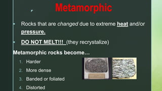 z Metamorphic
 Rocks that are changed due to extreme heat and/or
pressure.
 DO NOT MELT!!! (they recrystalize)
Metamorphic rocks become…
1. Harder
2. More dense
3. Banded or foliated
4. Distorted
 