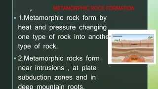 z
METAMORPHIC ROCK FORMATION
 1.Metamorphic rock form by
heat and pressure changing
one type of rock into another
type of rock.
 2.Metamorphic rocks form
near intrusions , at plate
subduction zones and in
 