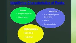 z
Identifying Characteristics of Rocks
Igneous
 Intergrown crystals
 Glassy texture
Sedimentary
 Cemented fragments
(sediments)
 Fossils
 Organic material
Metamorphic
•Banding
•Foliated
 
