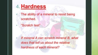 z
4. Hardness
 The ability of a mineral to resist being
scratched.
 “Scratch test”
 If mineral A can scratch mineral B, what
does that tell us about the relative
hardness of each mineral?
 