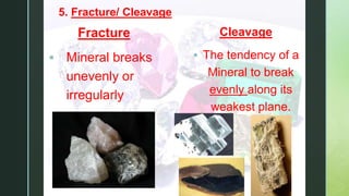 z
5. Fracture/ Cleavage
Fracture
 Mineral breaks
unevenly or
irregularly
Cleavage
 The tendency of a
Mineral to break
evenly along its
weakest plane.
 