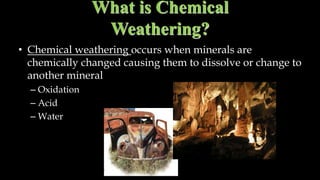 What is Chemical
Weathering?
• Chemical weathering occurs when minerals are
chemically changed causing them to dissolve or change to
another mineral
– Oxidation
– Acid
– Water
 