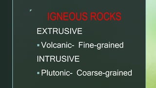 z
IGNEOUS ROCKS
EXTRUSIVE
 Volcanic- Fine-grained
INTRUSIVE
 Plutonic- Coarse-grained
 