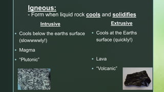 z
Igneous:
- Form when liquid rock cools and solidifies
Intrusive
 Cools below the earths surface
(slowwwwly!)
 Magma
 “Plutonic”
Extrusive
 Cools at the Earths
surface (quickly!)
 Lava
 “Volcanic”
 