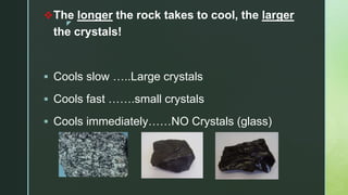 z
The longer the rock takes to cool, the larger
the crystals!
 Cools slow …..Large crystals
 Cools fast …….small crystals
 Cools immediately……NO Crystals (glass)
 