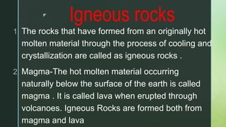 z
Igneous rocks
1. The rocks that have formed from an originally hot
molten material through the process of cooling and
crystallization are called as igneous rocks .
2. Magma-The hot molten material occurring
naturally below the surface of the earth is called
magma . It is called lava when erupted through
volcanoes. Igneous Rocks are formed both from
magma and lava
 