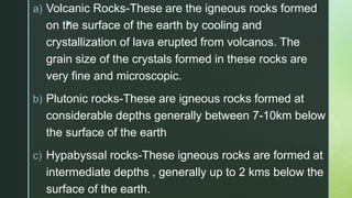 z
a) Volcanic Rocks-These are the igneous rocks formed
on the surface of the earth by cooling and
crystallization of lava erupted from volcanos. The
grain size of the crystals formed in these rocks are
very fine and microscopic.
b) Plutonic rocks-These are igneous rocks formed at
considerable depths generally between 7-10km below
the surface of the earth
c) Hypabyssal rocks-These igneous rocks are formed at
intermediate depths , generally up to 2 kms below the
surface of the earth.
 