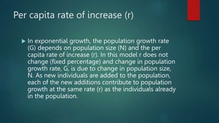 Per capita rate of increase (r)
 In exponential growth, the population growth rate
(G) depends on population size (N) and the per
capita rate of increase (r). In this model r does not
change (fixed percentage) and change in population
growth rate, G, is due to change in population size,
N. As new individuals are added to the population,
each of the new additions contribute to population
growth at the same rate (r) as the individuals already
in the population.
 