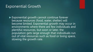 Exponential Growth
 Exponential growth cannot continue forever
because resources (food, water, shelter) will
become limited. Exponential growth may occur in
environments where there are few individuals and
plentiful resources, but soon or later, the
population gets large enough that individuals run
out of vital resources such as food or living space,
slowing the growth rate.
 