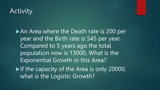 Activity
An Area where the Death rate is 200 per
year and the Birth rate is 545 per year.
Compared to 5 years ago the total
population now is 13000, What is the
Exponential Growth in this Area?
If the capacity of the Area is only 20000,
what is the Logistic Growth?
 