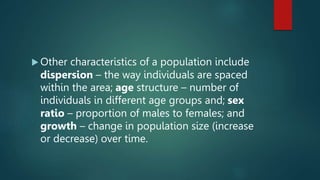  Other characteristics of a population include
dispersion – the way individuals are spaced
within the area; age structure – number of
individuals in different age groups and; sex
ratio – proportion of males to females; and
growth – change in population size (increase
or decrease) over time.
 