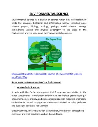 ENVIRONMENTAL SCIENCE
Environmental science is a branch of science which has interdisciplinary
fields like physical, biological and information science including plant
science, physics, biology, ecology, geology, social science, zoology,
atmospheric science and physical geography to the study of the
Environment and the solution of the Environmental problems.
https://jacobspublishers.com/jacobs-journal-of-environmental-sciences-
issn-2381-280x/
Some Important components of the Environment:
1. Atmospheric Sciences:
It deals with the Earth’s atmosphere that focuses on interrelation to the
other components. Atmospheric science can also include green house gas
phenomena, meteorology, and atmospheric dispersion modeling of airborne
contaminants, sound propagation phenomena related to noise pollution,
and even light pollution. For Example
Global warming, infrared radiation transmission, inventory of atmospheric
chemicals and their reactions, carbon dioxide fluxes.
 