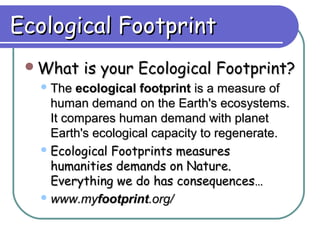 Ecological Footprint
 What    is your Ecological Footprint?
   The  ecological footprint is a measure of
    human demand on the Earth's ecosystems.
    It compares human demand with planet
    Earth's ecological capacity to regenerate.
   Ecological Footprints measures
    humanities demands on Nature.
    Everything we do has consequences…
   www.myfootprint.org/
 