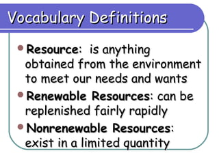 Vocabulary Definitions
 Resource:    is anything
  obtained from the environment
  to meet our needs and wants
 Renewable Resources: can be
  replenished fairly rapidly
 Nonrenewable Resources:
  exist in a limited quantity
 
