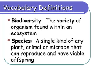 Vocabulary Definitions
 Biodiversity:  The variety of
  organism found within an
  ecosystem
 Species: A single kind of any
  plant, animal or microbe that
  can reproduce and have viable
  offspring
 