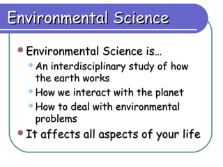 Environmental Science
 Environmental    Science is…
  An interdisciplinary study of how
   the earth works
  How we interact with the planet

  How to deal with environmental
   problems
 It   affects all aspects of your life
 