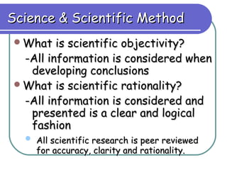 Science & Scientific Method
What   is scientific objectivity?
 -All information is considered when
  developing conclusions
What is scientific rationality?
 -All information is considered and
  presented is a clear and logical
  fashion
   All scientific research is peer reviewed
    for accuracy, clarity and rationality.
 