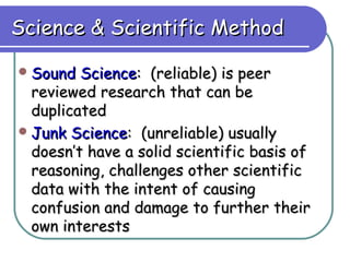 Science & Scientific Method

 Sound  Science: (reliable) is peer
  reviewed research that can be
  duplicated
 Junk Science: (unreliable) usually
  doesn’t have a solid scientific basis of
  reasoning, challenges other scientific
  data with the intent of causing
  confusion and damage to further their
  own interests
 