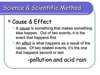 Science & Scientific Method

 Cause     & Effect
   A  cause is something that makes something
     else happen. Out of two events, it is the
     event that happens first
    An effect is what happens as a result of the
     cause. Of two related events, it’s the one
     that happens second or last
           -pollution and acid rain
 
