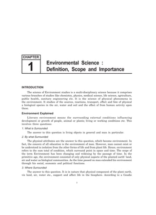1 Definition, Scope and Importance 
INTRODUCTION 
The science of Environment studies is a multi-disciplinary science because it comprises 
various branches of studies like chemistry, physics, medical science, life science, agriculture, 
public health, sanitary engineering etc. It is the science of physical phenomena in 
the environment. It studies of the sources, reactions, transport, effect and fate of physical 
a biological species in the air, water and soil and the effect of from human activity upon 
these. 
Environment Explained 
Literary environment means the surrounding external conditions influencing 
development or growth of people, animal or plants; living or working conditions etc. This 
involves three questions: 
1. What is Surrounded 
The answer to this question is living objects in general and man in particular. 
2. By what Surrounded 
The physical attributes are the answer to this question, which become environment. In 
fact, the concern of all education is the environment of man. However, man cannot exist or 
be understood in isolation from the other forms of life and from plant life. Hence, environment 
refers to the sum total of condition, which surround point in space and time. The scope of 
the term Environment has been changing and widening by the passage of time. In the 
primitive age, the environment consisted of only physical aspects of the planted earth' land, 
air and water as biological communities. As the time passed on man extended his environment 
through his social, economic and political functions. 
3. Where Surrounded 
The answer to this question. It is in nature that physical component of the plant earth, 
viz land, air, water etc., support and affect life in the biosphere. According to a Goudie 
1 
CHAPTER 
Environmental Science : 
 