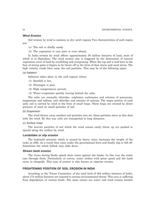 94 ENVIRONMENTAL SCIENCE 
Wind Erosion 
Soil erosion by wind is common in dry (arid) regions Two characteristics of such region 
are: 
(a) The soil is chiefly sandy 
(b) The vegetation is very poor or even absent. 
In India erosion by wind affects approximately 50 million hectares of land, most of 
which is in Rajasthan. The wind erosion also is triggered by the destruction of natural 
vegetation cover of land by overfelling and overgrazing. When the top soil is laid bare to the 
fury of strong gales it begins to be blown off in the form of dust storm and sand storm. The 
high velocity winds blow away the soil particles. This may be of the following types: 
(a) Saltation 
Saltation takes place in the arid regions where: 
(1) Rainfall is low, 
(2) Drainages is poor, 
(3) High temperatures prevail, 
(4) Water evaporates quickly leaving behind the salts. 
The salts are normally chlorides, sulphates, carbonates and nitrates of potassium, 
magnesium and sodium, and chlorides and nitrates of calcium. The major portion of such 
salty soil is carried by wind in the form of small leaps. These leaps are created by direct 
pressure of wind on small particles of soil. 
(b) Suspension 
The wind throws away smallest soil particles into air, these particles move as fine dust 
with the wind. By this way soils are transported to long distances. 
(c) Surface creep 
The heavier particles of soil which the wind cannot easily throw up are pushed or 
spread along the surface by wind. 
Landslides or slip erosion 
The hydraulic pressure which is caused by heavy rains, increases the weight of the 
rocks at cliffs. As a result they come under the gravitational force and finally slip or fall off. 
Sometimes the whole hillock may slide down. 
Stream bank erosion 
The rivers during floods splash their water against the banks. In this way the water 
cuts through them. Particularly at curves, water strikes with great speed and the bank 
caves in alongside. This type of erosion is also known as riparian erosion. 
FRIGHTENING POSITION OF SOIL EROSION IN INDIA 
According to the Tiwari Committee, of the total land of 304 million hectares of India, 
about 175 million hectares are exposed to serious environmental threat. This area is suffering 
from degradation of various kinds. The main causes are water and wind erosion besides 
 